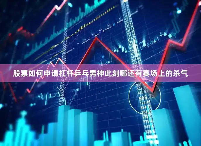 股票如何申请杠杆乒乓男神此刻哪还有赛场上的杀气