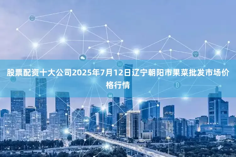 股票配资十大公司2025年7月12日辽宁朝阳市果菜批发市场价格行情