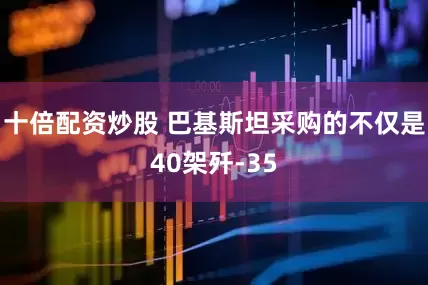 十倍配资炒股 巴基斯坦采购的不仅是40架歼-35