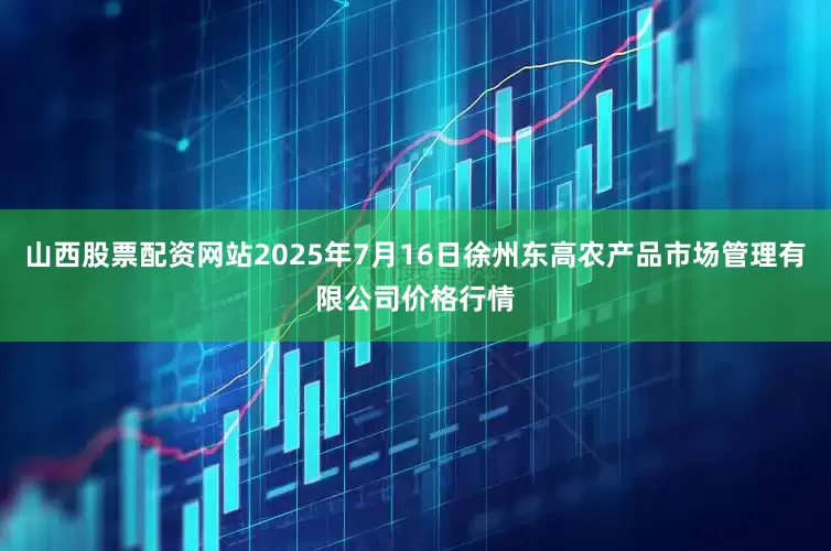 山西股票配资网站2025年7月16日徐州东高农产品市场管理有限公司价格行情