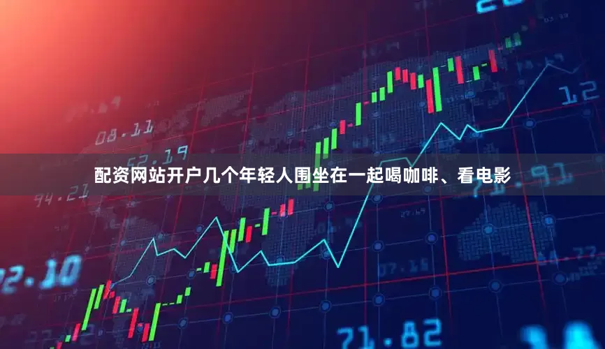 配资网站开户几个年轻人围坐在一起喝咖啡、看电影