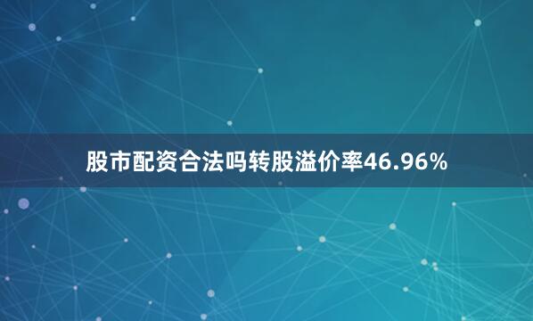 股市配资合法吗转股溢价率46.96%