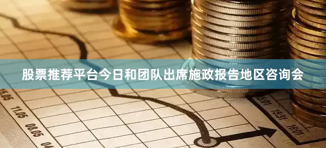 股票推荐平台今日和团队出席施政报告地区咨询会